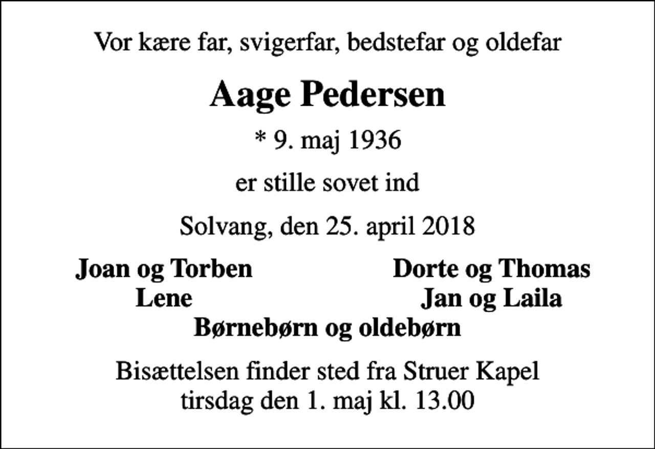 <p>Vor kære far, svigerfar, bedstefar og oldefar<br />Aage Pedersen<br />* 9. maj 1936<br />er stille sovet ind<br />Solvang, den 25. april 2018<br />Joan og Torben<br />Dorte og Thomas<br />Lene<br />Jan og Laila<br />Bisættelsen finder sted fra Struer Kapel tirsdag den 1. maj kl. 13.00</p>