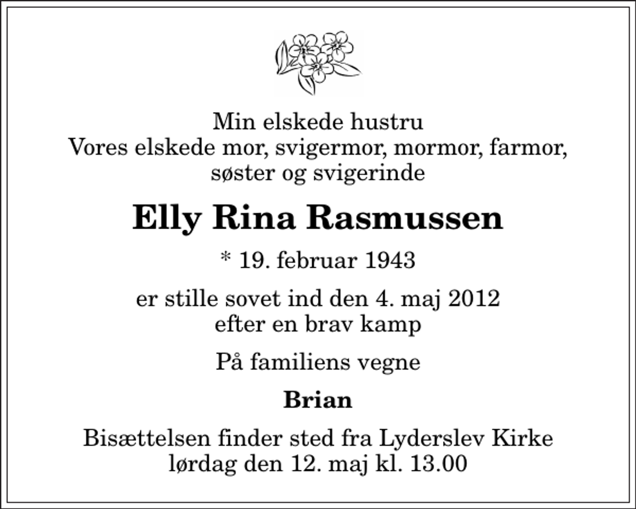 <p>Min elskede hustru Vores elskede mor, svigermor, mormor, farmor, søster og svigerinde<br />Elly Rina Rasmussen<br />* 19. februar 1943<br />er stille sovet ind den 4. maj 2012 efter en brav kamp<br />På familiens vegne<br />Brian<br />Bisættelsen finder sted fra Lyderslev Kirke lørdag den 12. maj kl. 13.00</p>