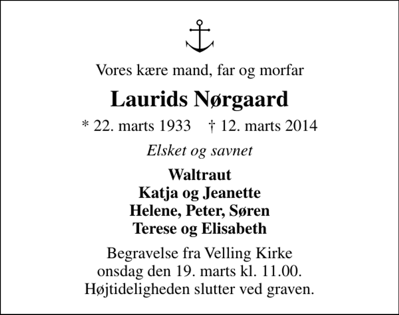 <p>Vores kære mand, far og morfar<br />Laurids Nørgaard<br />* 22. marts 1933 ✝ 12. marts 2014<br />Elsket og savnet<br />Waltraut Katja og Jeanette Helene, Peter, Søren Terese og Elisabeth<br />Begravelse fra Velling Kirke onsdag den 19. marts kl. 11.00. Højtideligheden slutter ved graven.</p>