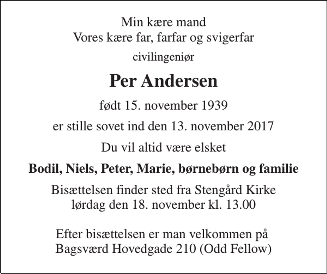 <p>Min kære mand Vores kære far, farfar og svigerfar<br />civilingeniør<br />Per Andersen<br />født 15. november 1939<br />er stille sovet ind den 13. november 2017<br />Du vil altid være elsket<br />Bodil, Niels, Peter, Marie, børnebørn og familie<br />Bisættelsen finder sted fra Stengård Kirke lørdag den 18. november kl. 13.00 Efter bisættelsen er man velkommen på Bagsværd Hovedgade 210 (Odd Fellow)</p>
