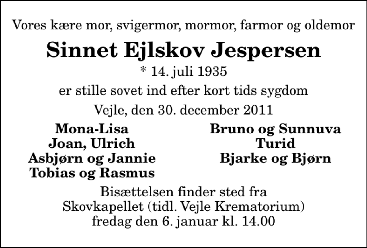 <p>Vores kære mor, svigermor, mormor, farmor og oldemor<br />Sinnet Ejlskov Jespersen<br />* 14. juli 1935<br />er stille sovet ind efter kort tids sygdom<br />Vejle, den 30. december 2011<br />Mona-Lisa<br />Bruno og Sunnuva<br />Joan, Ulrich<br />Turid<br />Asbjørn og Jannie<br />Bjarke og Bjørn<br />Tobias og Rasmus<br />Bisættelsen finder sted fra Skovkapellet fredag den 6. januar kl. 14.00</p>