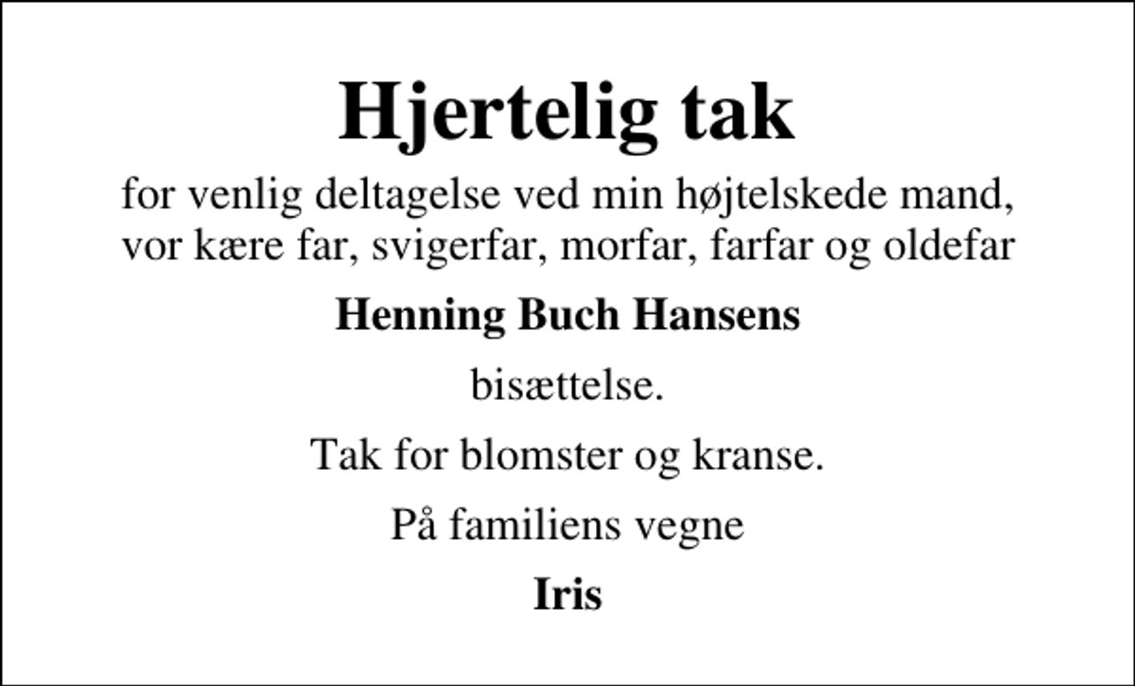 <p>Hjertelig tak<br />for venlig deltagelse ved min højtelskede mand, vor kære far, svigerfar, morfar, farfar og oldefar<br />Henning Buch Hansens<br />bisættelse.<br />Tak for blomster og kranse.<br />På familiens vegne<br />Iris</p>