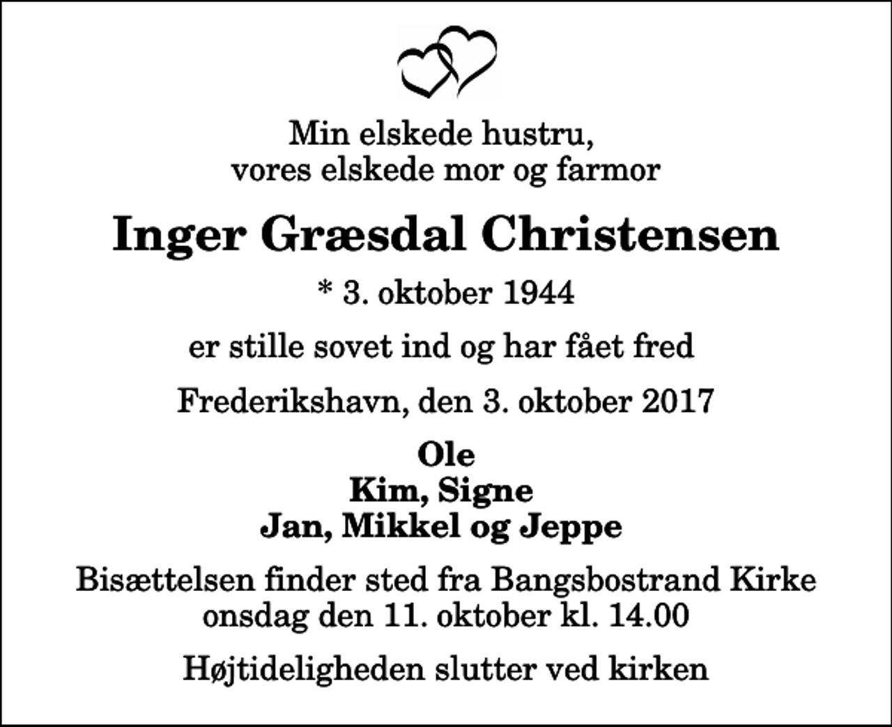<p>Min elskede hustru, vores elskede mor og farmor<br />Inger Græsdal Christensen<br />* 3. oktober 1944<br />er stille sovet ind og har fået fred<br />Frederikshavn, den 3. oktober 2017<br />Ole Kim, Signe Jan, Mikkel og Jeppe<br />Bisættelsen finder sted fra Bangsbostrand Kirke onsdag den 11. oktober kl. 14.00 Højtideligheden slutter ved kirken</p>