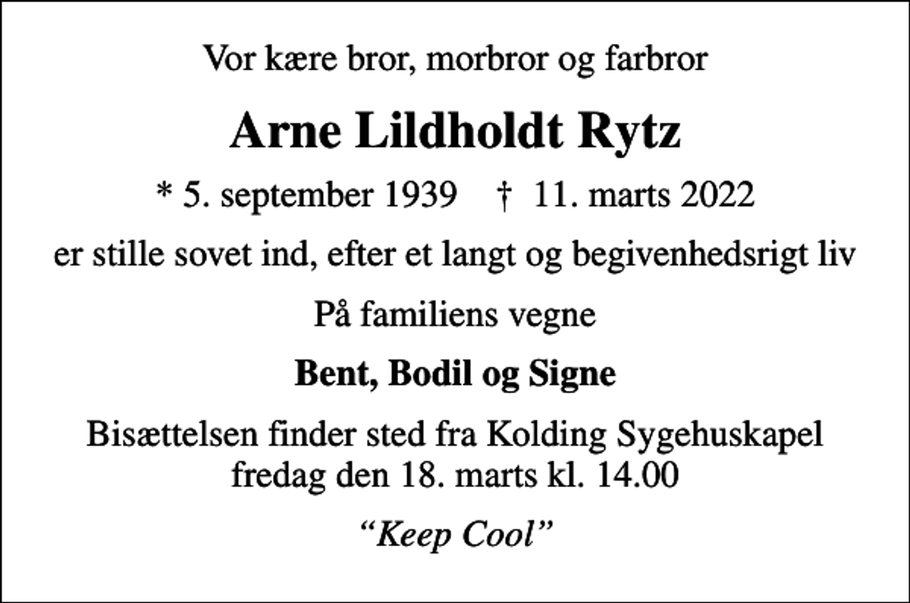 <p>Vor kære bror, morbror og farbror<br />Arne Lildholdt Rytz<br />* 5. september 1939 ✝ 11. marts 2022<br />er stille sovet ind, efter et langt og begivenhedsrigt liv<br />På familiens vegne<br />Bent, Bodil og Signe<br />Bisættelsen finder sted fra Kolding Sygehuskapel fredag den 18. marts kl. 14.00<br />Keep Cool</p>