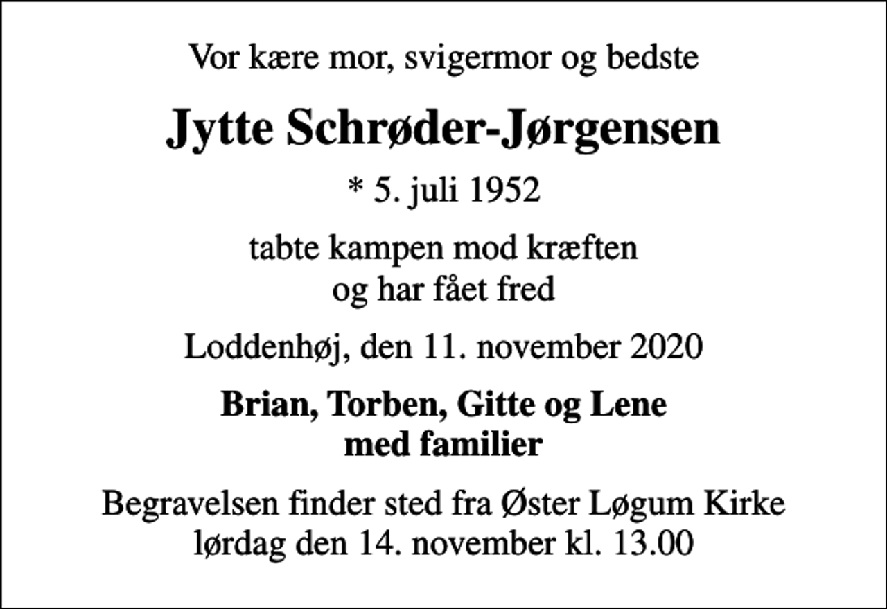 <p>Vor kære mor, svigermor og bedste<br />Jytte Schrøder-Jørgensen<br />* 5. juli 1952<br />tabte kampen mod kræften og har fået fred<br />Loddenhøj, den 11. november 2020<br />Brian, Torben, Gitte og Lene med familier<br />Begravelsen finder sted fra Øster Løgum Kirke lørdag den 14. november kl. 13.00</p>