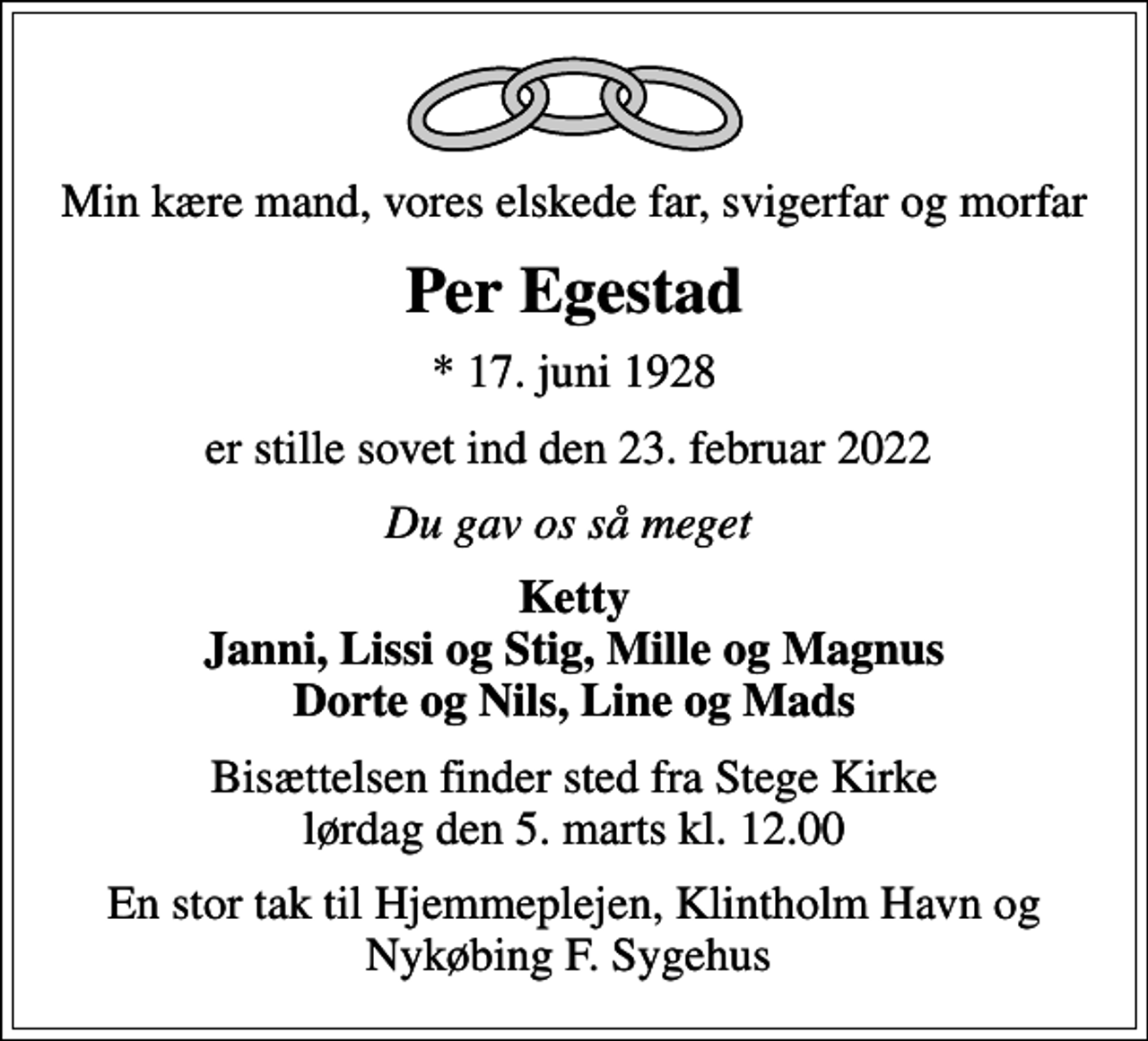 <p>Min kære mand, vores elskede far, svigerfar og morfar<br />Per Egestad<br />* 17. juni 1928<br />er stille sovet ind den 23. februar 2022<br />Du gav os så meget<br />Ketty Janni, Lissi og Stig, Mille og Magnus Dorte og Nils, Line og Mads<br />Bisættelsen finder sted fra Stege Kirke lørdag den 5. marts kl. 12.00<br />En stor tak til Hjemmeplejen, Klintholm Havn og Nykøbing F. Sygehus</p>