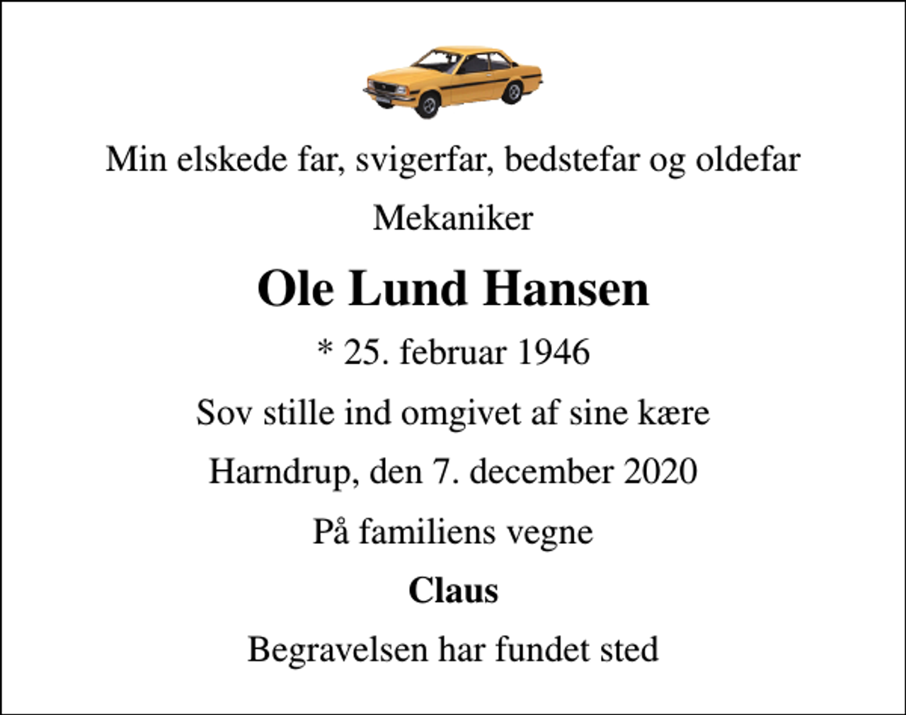 <p>Min elskede far, svigerfar, bedstefar og oldefar<br />Mekaniker<br />Ole Lund Hansen<br />* 25. februar 1946<br />Sov stille ind omgivet af sine kære<br />Harndrup, den 7. december 2020<br />På familiens vegne<br />Claus<br />Begravelsen har fundet sted</p>