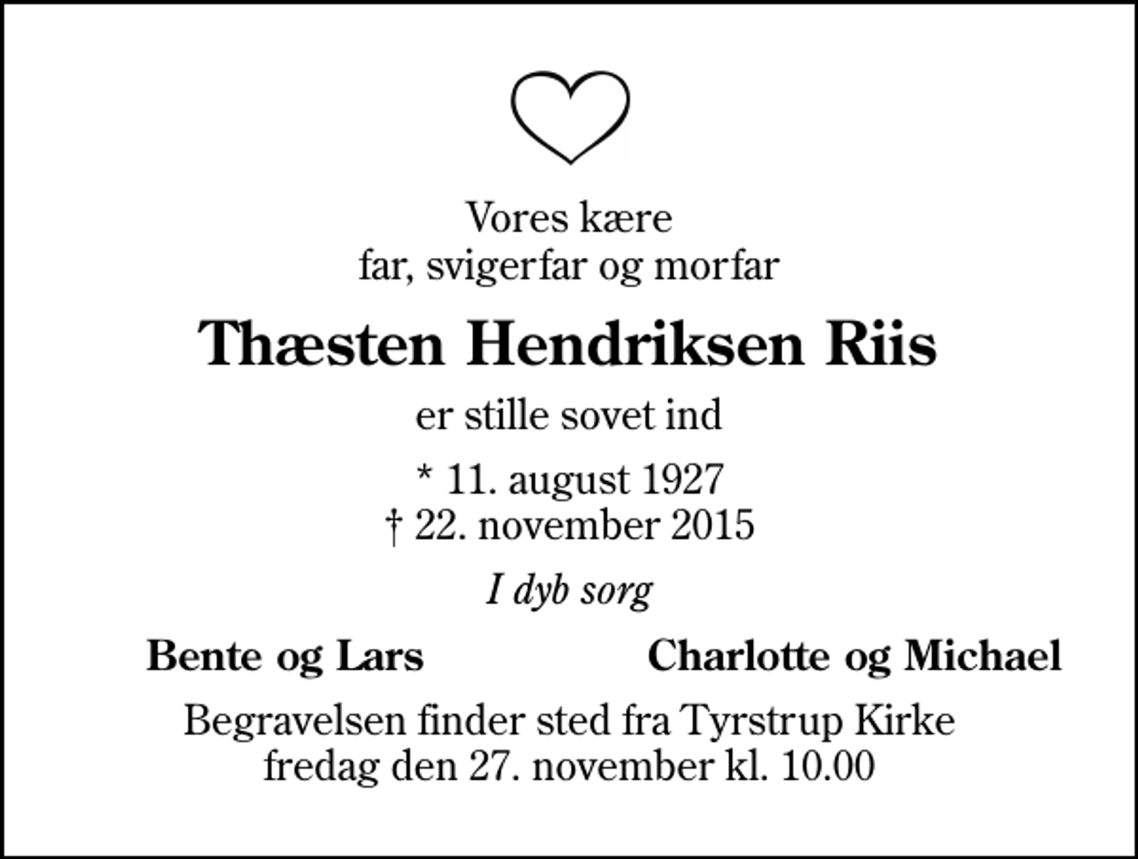 <p>Vores kære far, svigerfar og morfar<br />Thæsten Hendriksen Riis<br />er stille sovet ind<br />* 11. august 1927<br />✝ 22. november 2015<br />I dyb sorg<br />Bente og Lars<br />Charlotte og Michael<br />Begravelsen finder sted fra Tyrstrup Kirke fredag den 27. november kl. 10.00</p>