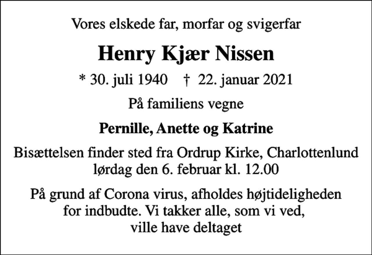 <p>Vores elskede far, morfar og svigerfar<br />Henry Kjær Nissen<br />* 30. juli 1940 ✝ 22. januar 2021<br />På familiens vegne<br />Pernille, Anette og Katrine<br />Bisættelsen finder sted fra Ordrup Kirke, Charlottenlund lørdag den 6. februar kl. 12.00<br />På grund af Corona virus, afholdes højtideligheden for indbudte. Vi takker alle, som vi ved, ville have deltaget</p>