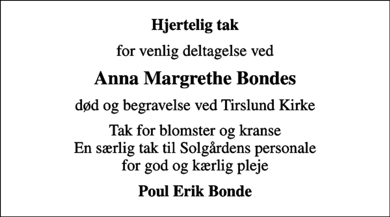 <p>Hjertelig tak<br />for venlig deltagelse ved<br />Anna Margrethe Bondes<br />død og begravelse ved Tirslund Kirke<br />Tak for blomster og kranse En særlig tak til Solgårdens personale for god og kærlig pleje<br />Poul Erik Bonde</p>