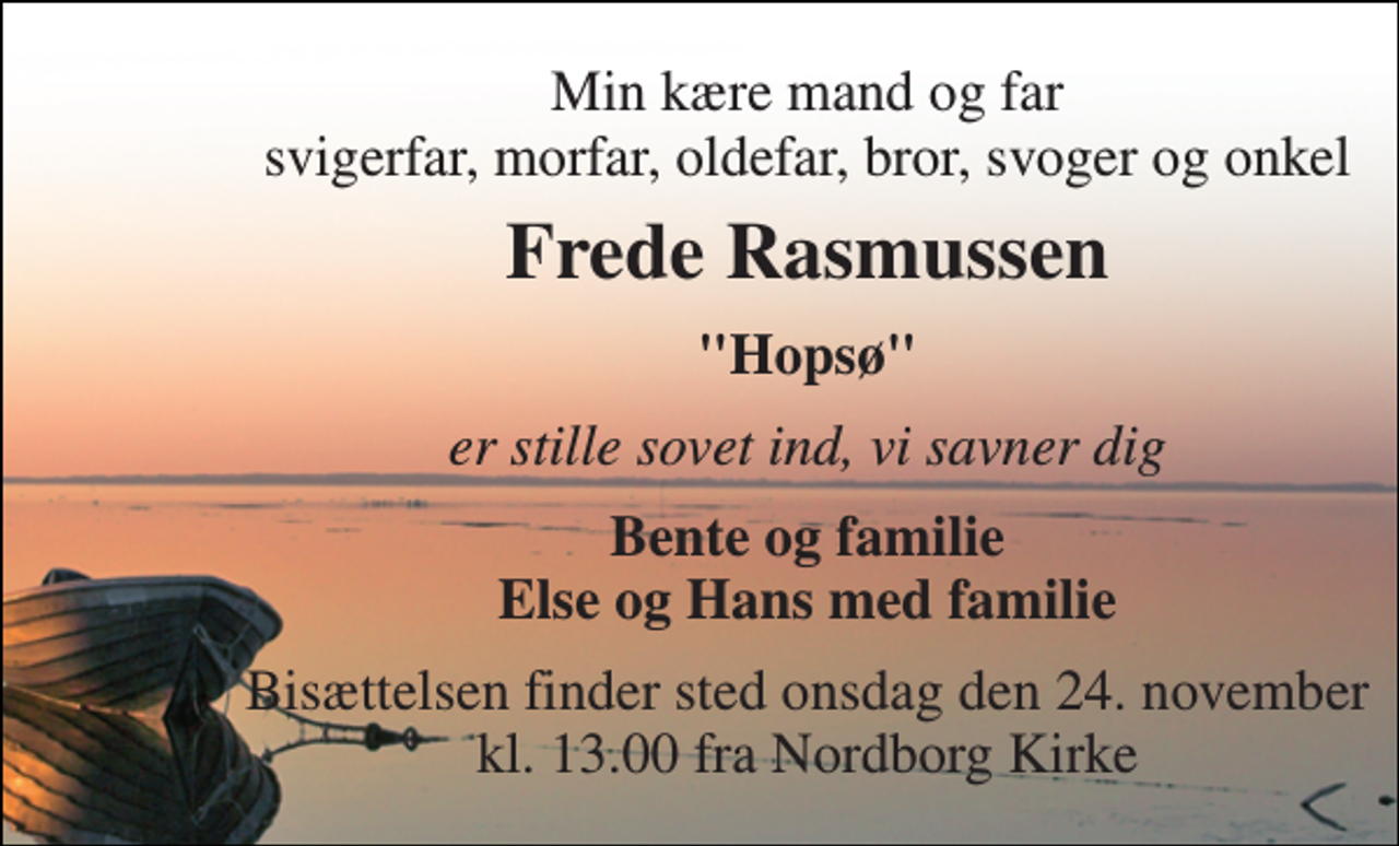 <p>Min kære mand og far svigerfar, morfar, oldefar, bror, svoger og onkel<br />Frede Rasmussen<br />"Hopsø"<br />er stille sovet ind, vi savner dig<br />Bente og familie Else og Hans med familie<br />Bisættelsen​ finder sted onsdag den 24. november​ kl. 13.00 fra Nordborg Kirke</p>