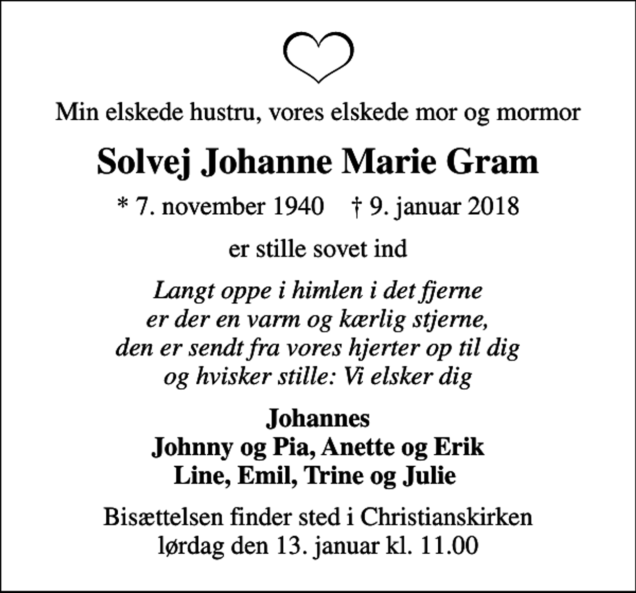 <p>Min elskede hustru, vores elskede mor og mormor<br />Solvej Johanne Marie Gram<br />* 7. november 1940 ✝ 9. januar 2018<br />er stille sovet ind<br />Langt oppe i himlen i det fjerne er der en varm og kærlig stjerne, den er sendt fra vores hjerter op til dig og hvisker stille: Vi elsker dig<br />Johannes Johnny og Pia, Anette og Erik Line, Emil, Trine og Julie<br />Bisættelsen finder sted i Christianskirken lørdag den 13. januar kl. 11.00</p>