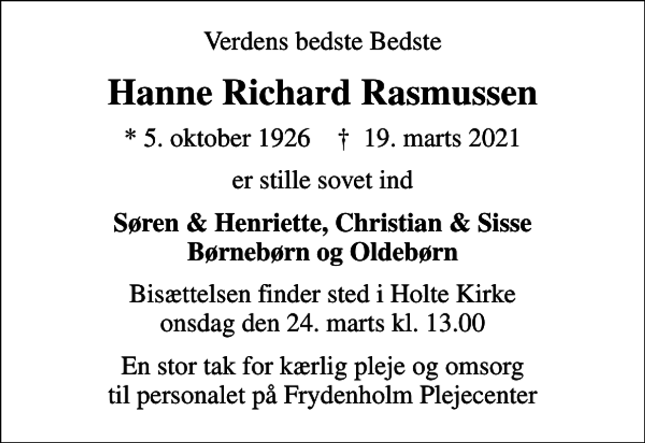 <p>Verdens bedste Bedste<br />Hanne Richard Rasmussen<br />* 5. oktober 1926 ✝ 19. marts 2021<br />er stille sovet ind<br />Søren &amp; Henriette, Christian &amp; Sisse Børnebørn og Oldebørn<br />Bisættelsen finder sted i Holte Kirke onsdag den 24. marts kl. 13.00<br />En stor tak for kærlig pleje og omsorg til personalet på Frydenholm Plejecenter</p>