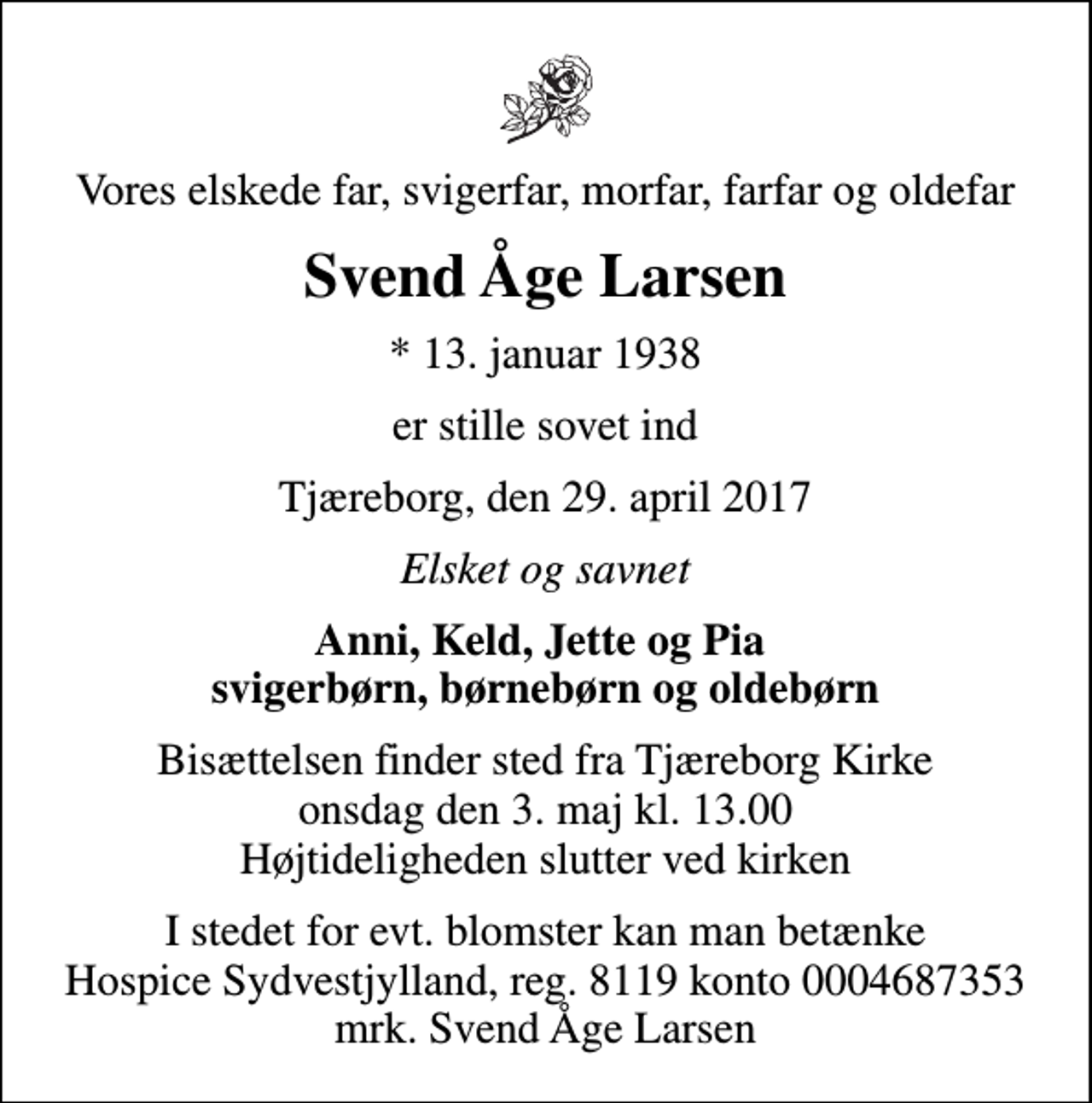 <p>Vores elskede far, svigerfar, morfar, farfar og oldefar<br />Svend Åge Larsen<br />* 13. januar 1938<br />er stille sovet ind<br />Tjæreborg, den 29. april 2017<br />Elsket og savnet<br />Anni, Keld, Jette og Pia svigerbørn, børnebørn og oldebørn<br />Bisættelsen finder sted fra Tjæreborg Kirke onsdag den 3. maj kl. 13.00 Højtideligheden slutter ved kirken<br />I stedet for evt. blomster kan man betænke<br />Hospice Sydvestjylland, Støtteforening Reg.8119konto0004687353mrk. Svend Åge<br />Larsen</p>