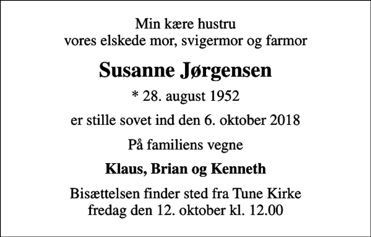 <p>Min kære hustru vores elskede mor, svigermor og farmor<br />Susanne Jørgensen<br />* 28. august 1952<br />er stille sovet ind den 6. oktober 2018<br />På familiens vegne<br />Klaus, Brian og Kenneth<br />Bisættelsen finder sted fra Tune Kirke fredag den 12. oktober kl. 12.00</p>