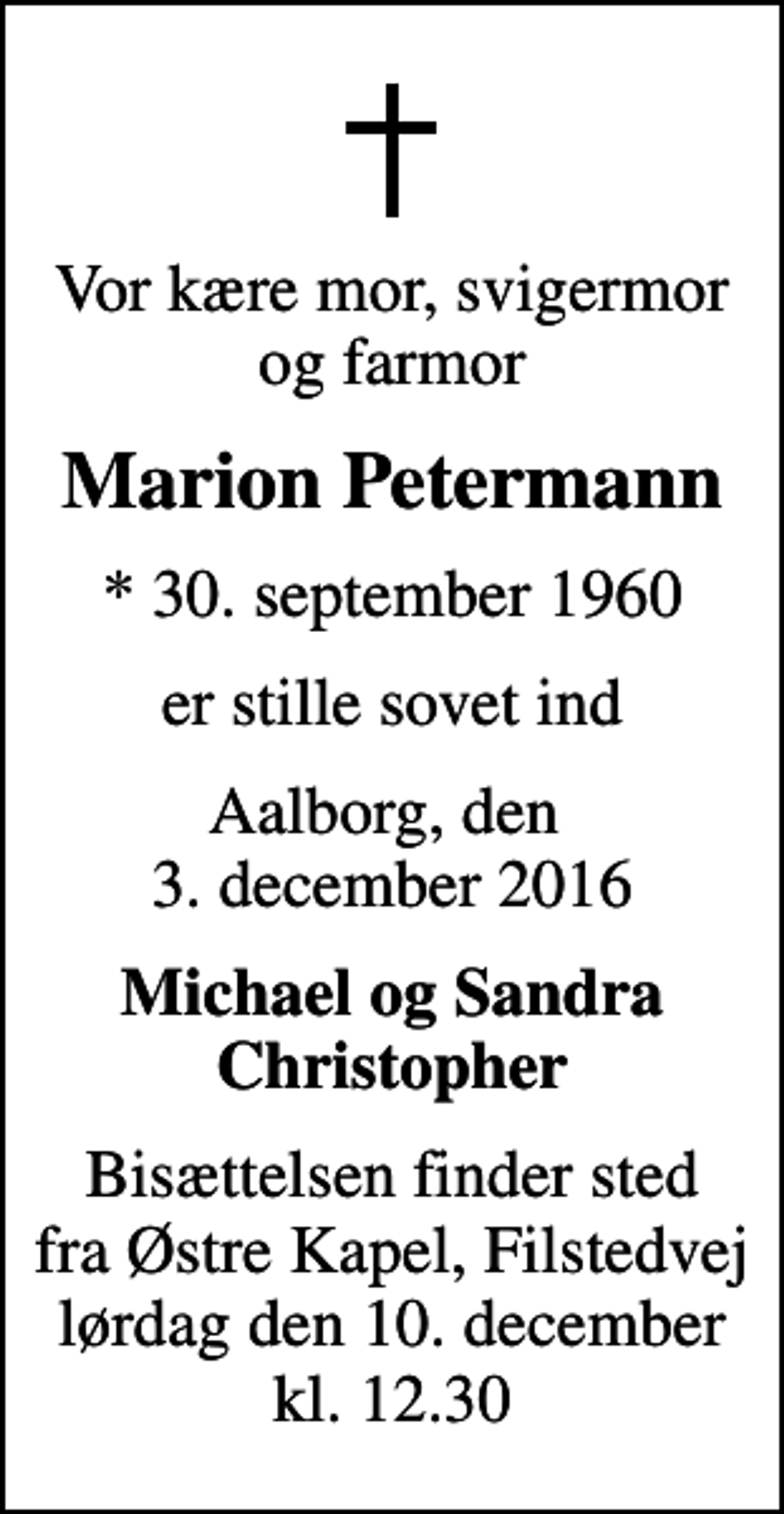 <p>Vor kære mor, svigermor og farmor<br />Marion Petermann<br />* 30. september 1960<br />er stille sovet ind<br />Aalborg, den 3. december 2016<br />Michael og Sandra Christopher<br />Bisættelsen finder sted fra Østre Kapel, Filstedvej lørdag den 10. december kl. 12.30</p>