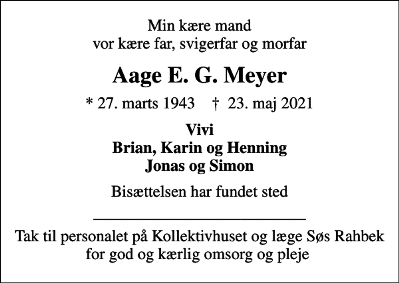 <p>Min kære mand vor kære far, svigerfar og morfar<br />Aage E. G. Meyer<br />* 27. marts 1943 ✝ 23. maj 2021<br />Vivi Brian, Karin og Henning Jonas og Simon<br />Bisættelsen har fundet sted<br />Tak til personalet på Kollektivhuset og læge Søs Rahbek for god og kærlig omsorg og pleje</p>