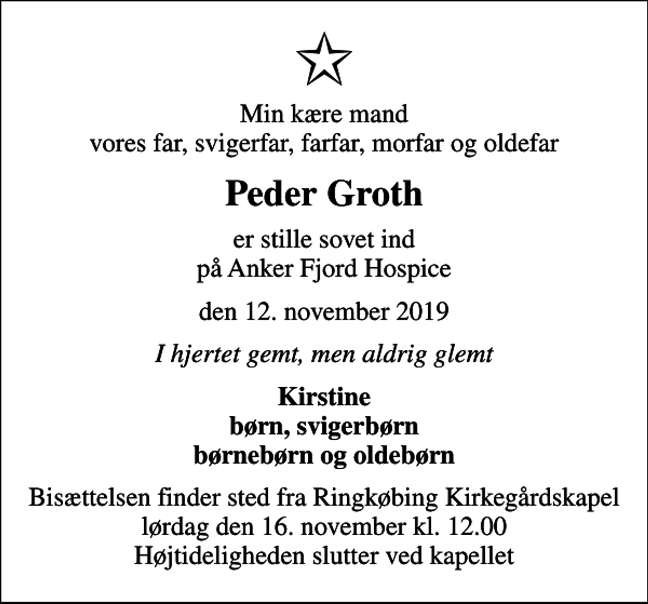 <p>Min kære mand vores far, svigerfar, farfar, morfar og oldefar<br />Peder Groth<br />er stille sovet ind på Anker Fjord Hospice<br />den 12. november 2019<br />I hjertet gemt, men aldrig glemt<br />Kirstine børn, svigerbørn børnebørn og oldebørn<br />Bisættelsen finder sted fra Ringkøbing Kirkegårdskapel lørdag den 16. november kl. 12.00 Højtideligheden slutter ved kapellet</p>