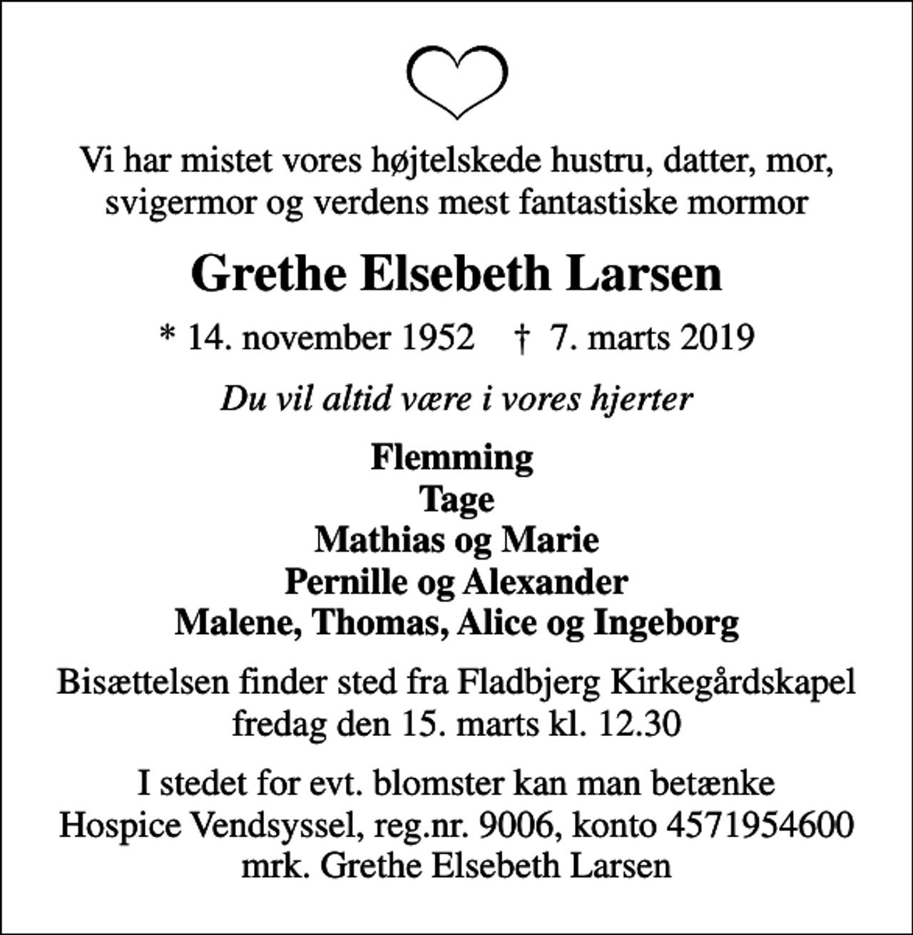 <p>Vi har mistet vores højtelskede hustru, datter. mor, svigermor og verdens mest fantastiske mormor<br />Grethe Elsebeth Larsen<br />* 14. november 1952 ✝ 7. marts 2019<br />Du vil altid være i vores hjerter<br />Flemming Tage Mathias og Marie Pernille og Alexander Malene, Thomas, Alice og Ingeborg<br />Bisættelsen finder sted fra Fladbjerg Kirkegårdskapel fredag den 15. marts kl. 12.30<br />I stedet for evt. blomster kan man betænke<br />Hospice Vendsyssel reg.nr.9006,konto4571954600mrk. Grethe Elsebeth<br />Larsen</p>