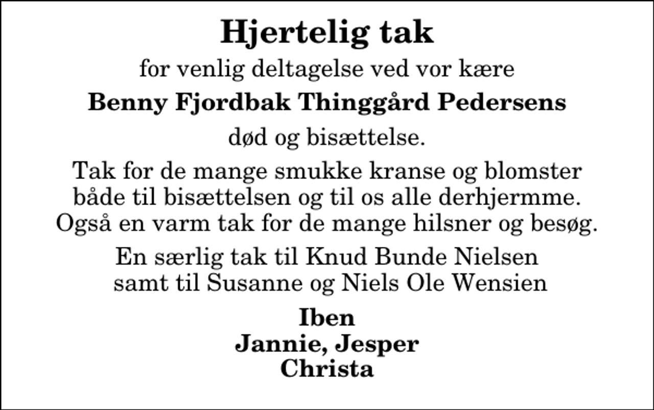 <p>Hjertelig tak<br />for venlig deltagelse ved vor kære<br />Benny Fjordbak Thinggård Pedersens<br />død og bisættelse.<br />Tak for de mange smukke kranse og blomster både til bisættelsen og til os alle derhjermme. Også en varm tak for de mange hilsner og besøg.<br />En særlig tak til Knud Bunde Nielsen samt til Susanne og Niels Ole Wensien<br />Iben Jannie, Jesper Christa</p>