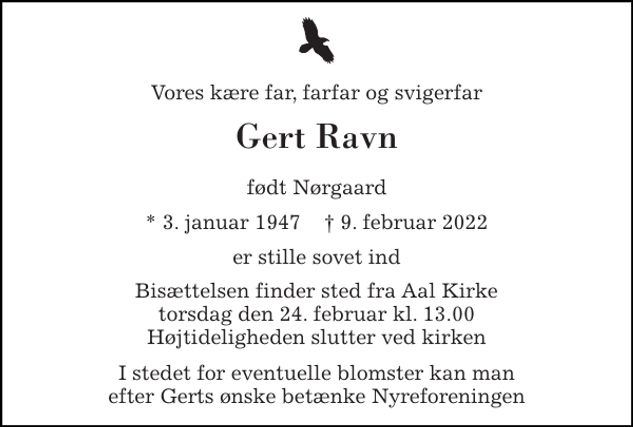 <p>Vores kære far, farfar og svigerfar<br />Gert Ravn<br />født Nørgaard<br />* 3. januar 1947 ✝ 9. februar 2022<br />er stille sovet ind<br />Bisættelsen finder sted fra Aal Kirke torsdag den 24. februar kl. 13.00 Højtideligheden slutter ved kirken<br />I stedet for eventuelle blomster kan man efter Gerts ønske betænke Nyreforeningen</p>