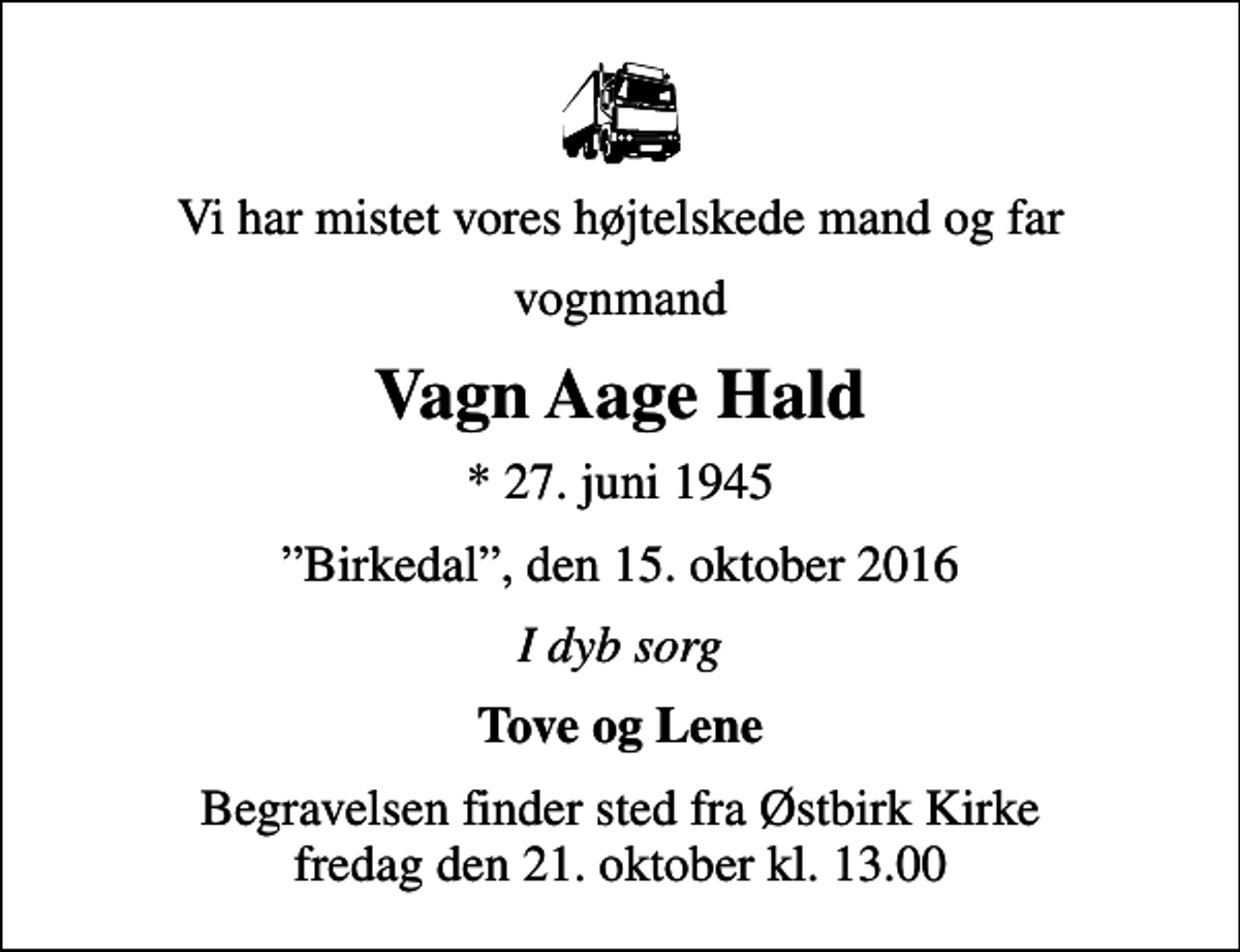 <p>Vi har mistet vores højtelskede mand og far<br />vognmand<br />Vagn Aage Hald<br />* 27. juni 1945<br />Birkedal, den 15. oktober 2016<br />I dyb sorg<br />Tove og Lene<br />Begravelsen finder sted fra Østbirk Kirke fredag den 21. oktober kl. 13.00</p>