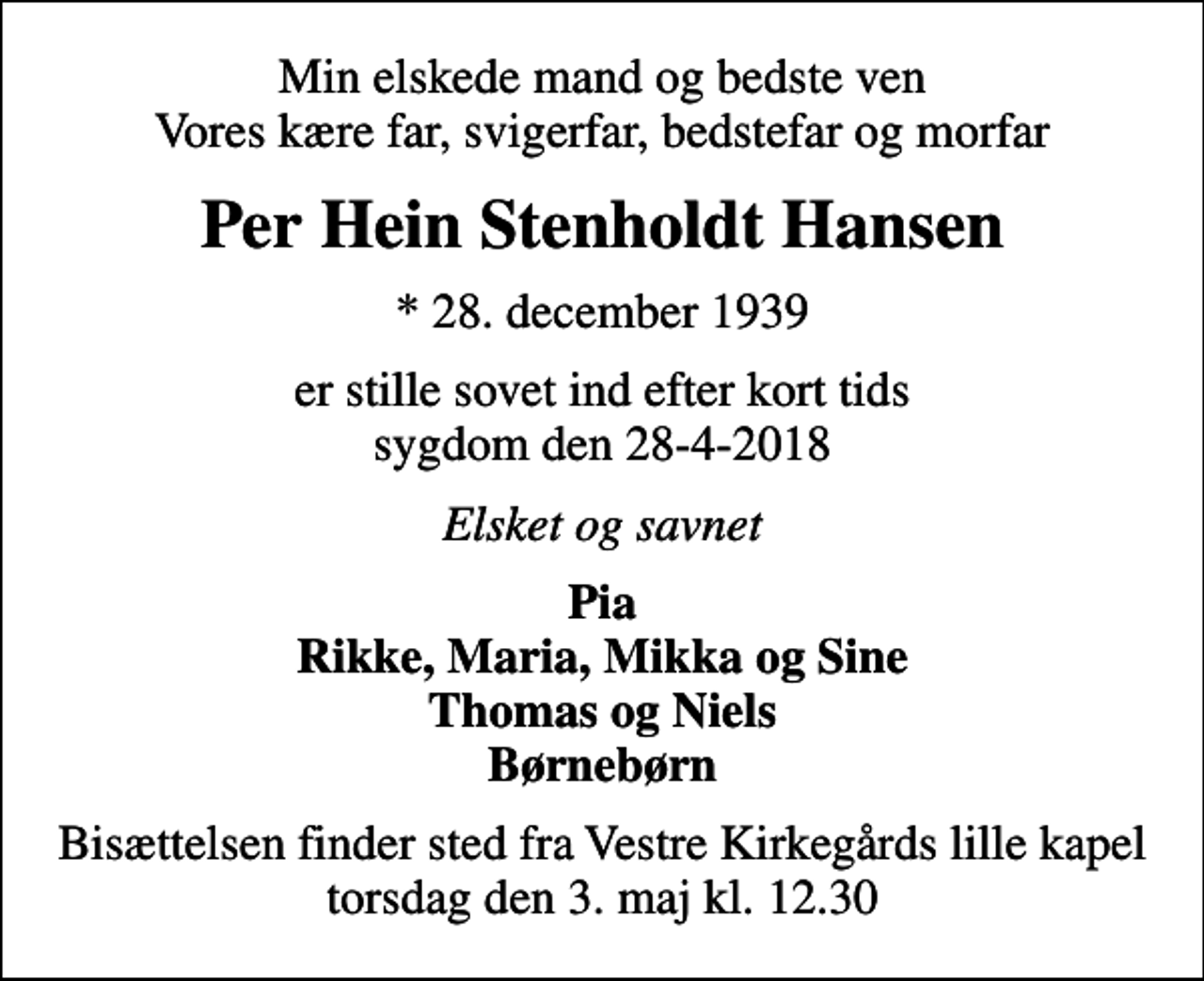 <p>Min elskede mand og bedste ven Vores kære far, svigerfar, bedstefar og morfar<br />Per Hein Stenholdt Hansen<br />* 28. december 1939<br />er stille sovet ind efter kort tids sygdom den 28-4-2018<br />Elsket og savnet<br />Pia Rikke, Maria, Mikka og Sine Thomas og Niels Børnebørn<br />Bisættelsen finder sted fra Vestre Kirkegårds lille kapel torsdag den 3. maj kl. 12.30</p>