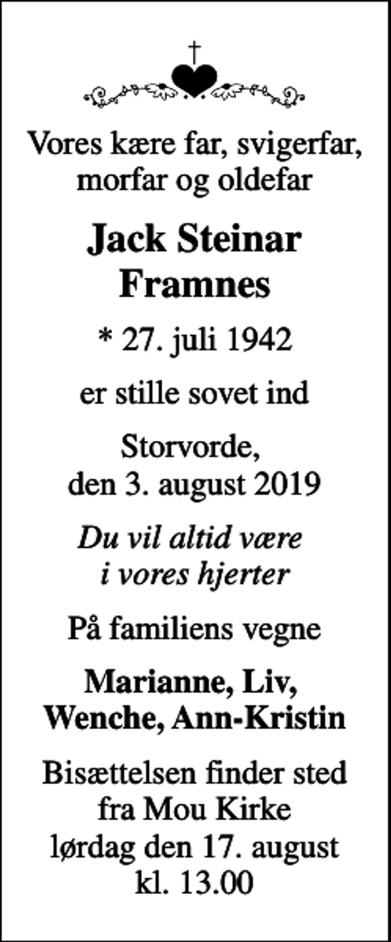 <p>Vores kære far, svigerfar, morfar og oldefar<br />Jack Steinar Framnes<br />* 27. juli 1942<br />er stille sovet ind<br />Storvorde, den 3. august 2019<br />Du vil altid være i vores hjerter<br />På familiens vegne<br />Marianne, Liv, Wenche, Ann-Kristin<br />Bisættelsen finder sted fra Mou Kirke lørdag den 17. august kl. 13.00</p>