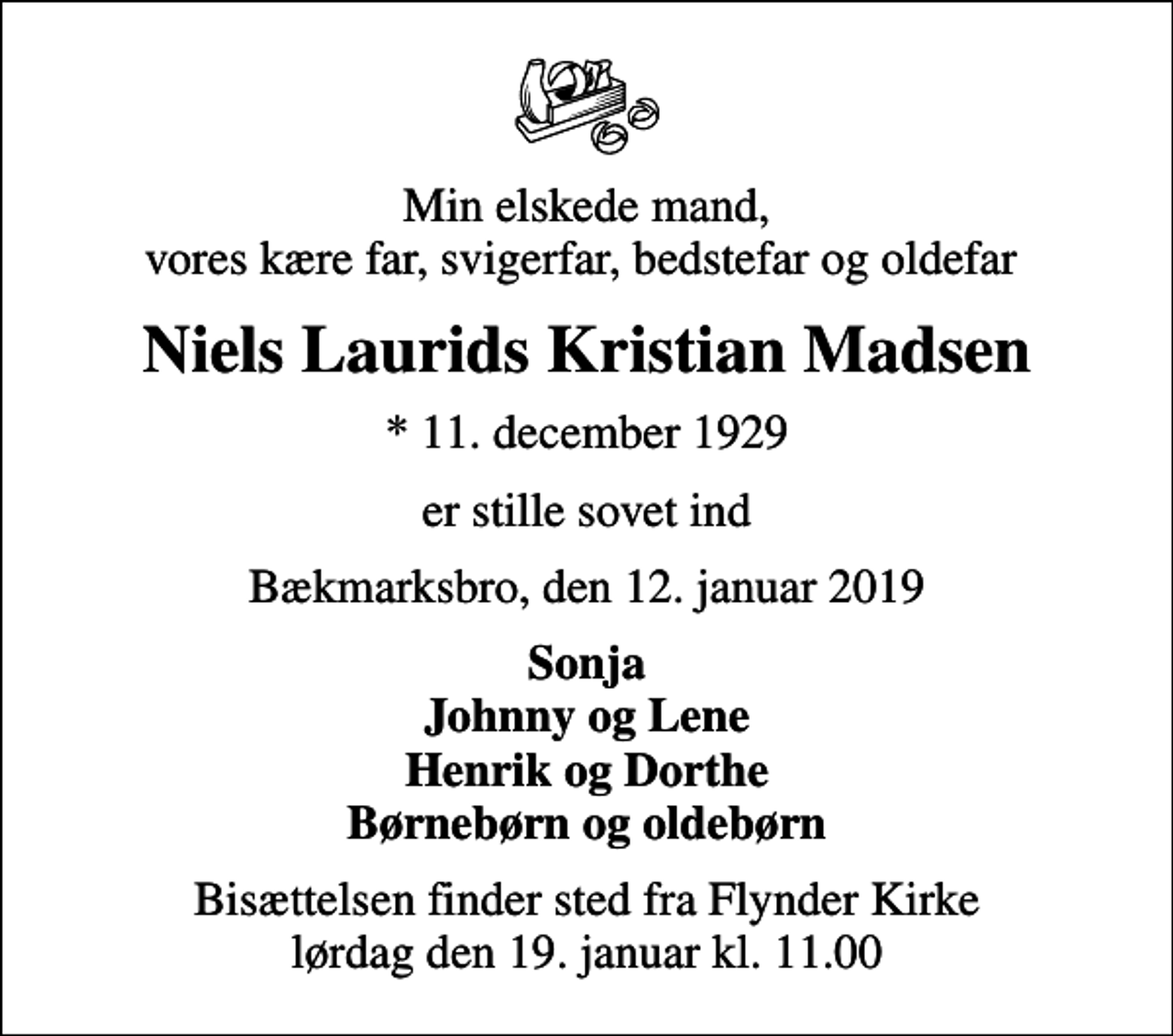 <p>Min elskede mand, vores kære far, svigerfar, bedstefar og oldefar<br />Niels Laurids Kristian Madsen<br />* 11. december 1929<br />er stille sovet ind<br />Bækmarksbro, den 12. januar 2019<br />Sonja Johnny og Lene Henrik og Dorthe Børnebørn og oldebørn<br />Bisættelsen finder sted fra Flynder Kirke lørdag den 19. januar kl. 11.00</p>