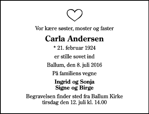 <p>Vor kære søster, moster og faster<br />Carla Andersen<br />* 21. februar 1924<br />er stille sovet ind<br />Ballum, den 8. juli 2016<br />På familiens vegne<br />Ingrid og Sonja Signe og Birge<br />Begravelsen finder sted fra Ballum Kirke tirsdag den 12. juli kl. 14.00</p>