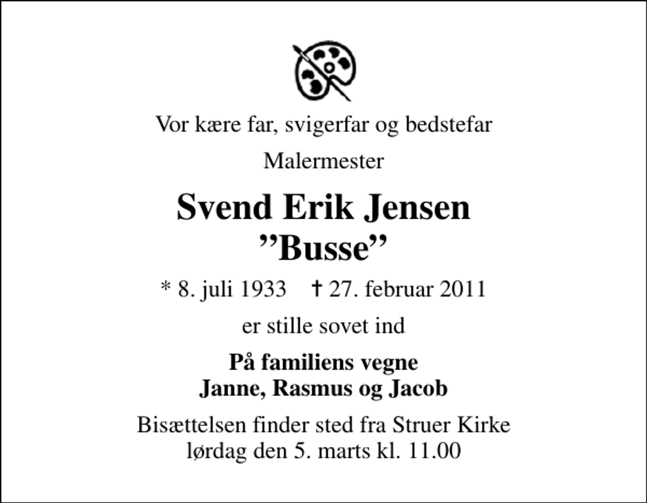 <p>Vor kære far, svigerfar og bedstefar<br />Malermester<br />Svend Erik Jensen Busse<br />* 8. juli 1933 ✝ 27. februar 2011<br />er stille sovet ind<br />På familiens vegne Janne, Rasmus og Jacob<br />Bisættelsen finder sted fra Struer Kirke lørdag den 5. marts kl. 11.00</p>