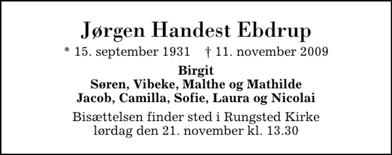 <p>Jørgen Handest Ebdrup<br />* 15. september 1931 ✝ 11. november 2009<br />Birgit Søren, Vibeke, Malthe og Mathilde Jacob, Camilla, Sofie, Laura og Nicolai<br />Bisættelsen finder sted i Rungsted Kirke lørdag den 21. november kl. 13.30</p>