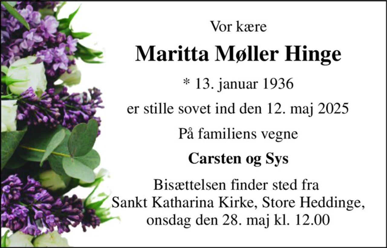 Vor kære 
Maritta Møller Hinge 
*​ 13. januar 1936 
er stille sovet ind den 12. maj 2025 
På familiens vegne 
Carsten og Sys 
Bisættelsen finder sted fra  Sankt Katharina Kirke, Store Heddinge, onsdag den 28. maj kl. 12.00