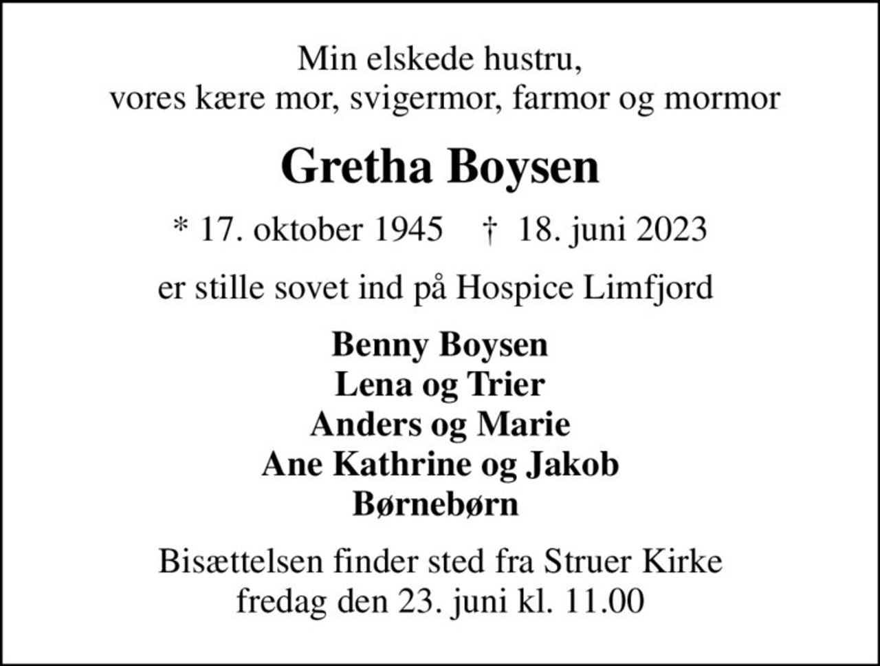 Min elskede hustru,  vores kære mor, svigermor, farmor og mormor
Gretha Boysen
* 17. oktober 1945    ✝ 18. juni 2023
er stille sovet ind på Hospice Limfjord 
Benny Boysen Lena og Trier Anders og Marie Ane Kathrine og Jakob Børnebørn 
Bisættelsen finder sted fra Struer Kirke  fredag den 23. juni kl. 11.00