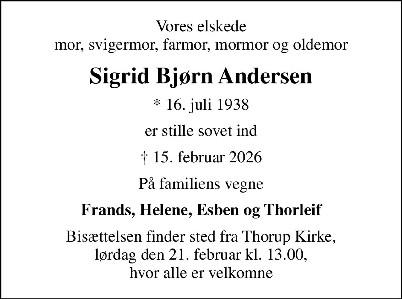 Vores elskede mor, svigermor, farmor, mormor og oldemor
Sigrid Bjørn Andersen
* 16. juli 1938
er stille sovet ind
 15. februar 2026
På familiens vegne
Frands, Helene, Esben og Thorleif
Bisættelsen finder sted fra Thorup Kirke, lørdag den 21. februar kl. 13.00, hvor alle er velkomne