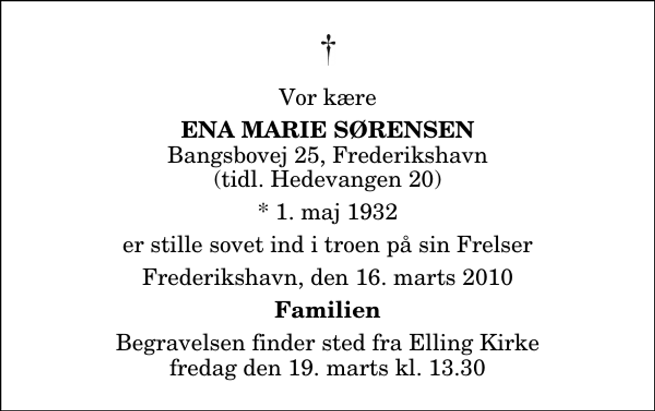 <p>Vor kære<br />Ena Marie Sørensen<br />Bangsbovej 25, Frederikshavn (tidl. Hedevangen 20)<br />* 1. maj 1932<br />er stille sovet ind i troen på sin Frelser<br />Frederikshavn, den 16. marts 2010<br />Familien<br />Begravelsen finder sted fra Elling Kirke fredag den 19. marts kl. 13.30</p>
