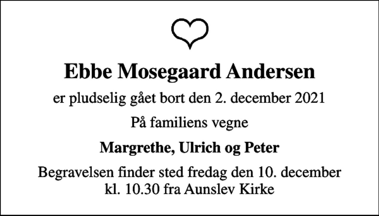 <p>Ebbe Mosegaard Andersen<br />er pludselig gået bort den 2. december 2021<br />På familiens vegne<br />Margrethe, Ulrich og Peter<br />Begravelsen finder sted fredag den 10. december kl. 10.30 fra Aunslev Kirke</p>