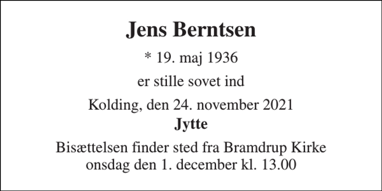 <p>Jens Berntsen<br />* 19. maj 1936<br />er stille sovet ind<br />Kolding, den 24. november 2021<br />Jytte<br />Bisættelsen finder sted fra Bramdrup Kirke onsdag den 1. december kl. 13.00</p>