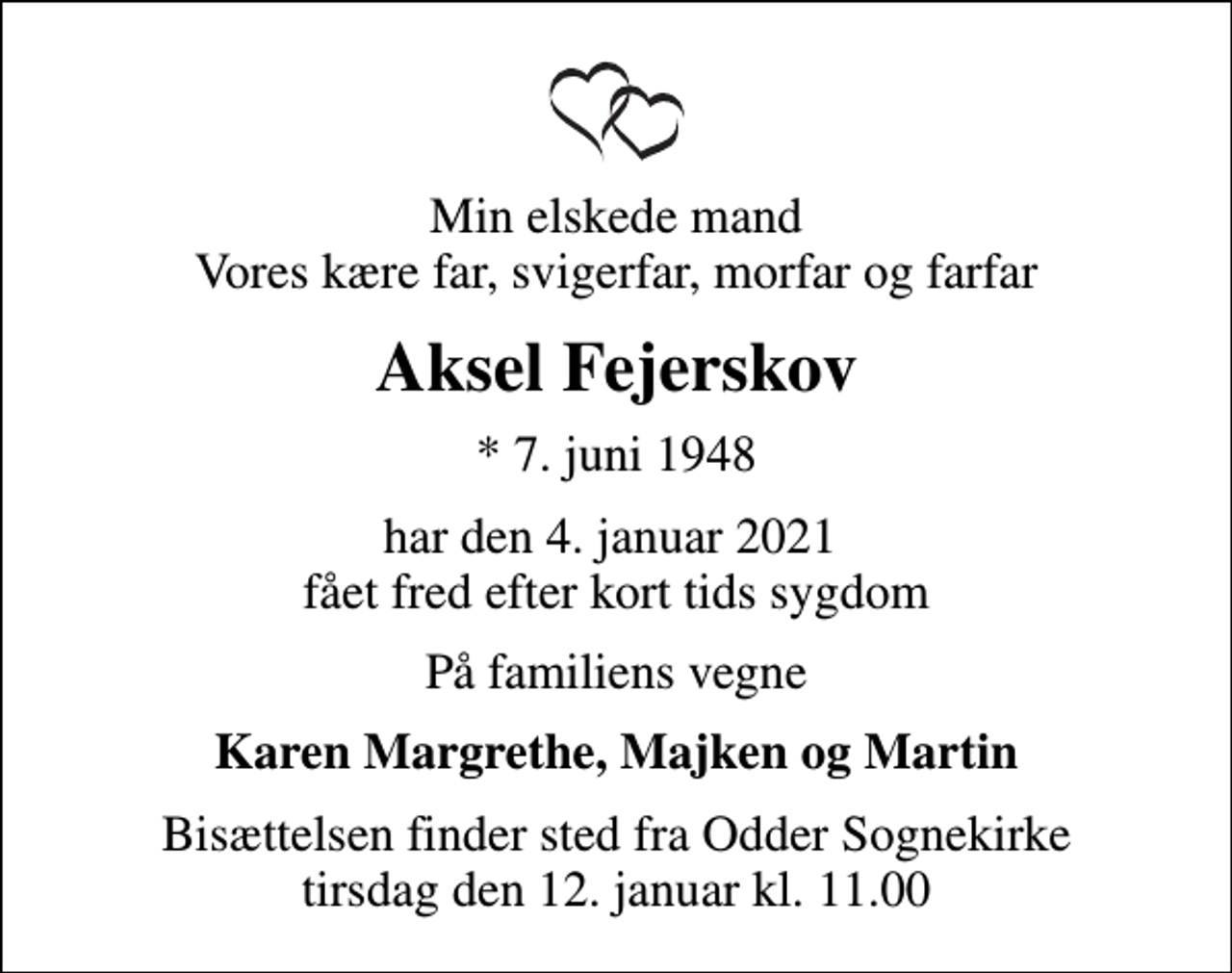 <p>Min elskede mand Vores kære far, svigerfar, morfar og farfar<br />Aksel Fejerskov<br />* 7. juni 1948<br />har den 4. januar 2021 fået fred efter kort tids sygdom<br />På familiens vegne<br />Karen Margrethe, Majken og Martin<br />Bisættelsen finder sted i stilhed</p>