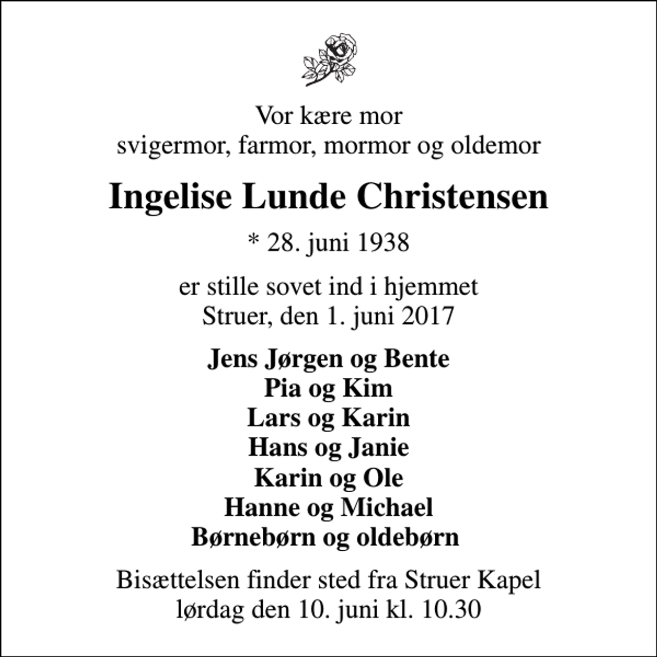 <p>Vor kære mor svigermor, farmor, mormor og oldemor<br />Ingelise Lunde Christensen<br />* 28. juni 1938<br />er stille sovet ind i hjemmet Struer, den 1. juni 2017<br />Jens Jørgen og Bente Pia og Kim Lars og Karin Hans og Janie Karin og Ole Hanne og Michael Børnebørn og oldebørn<br />Bisættelsen finder sted fra Struer Kapel lørdag den 10. juni kl. 10.30</p>