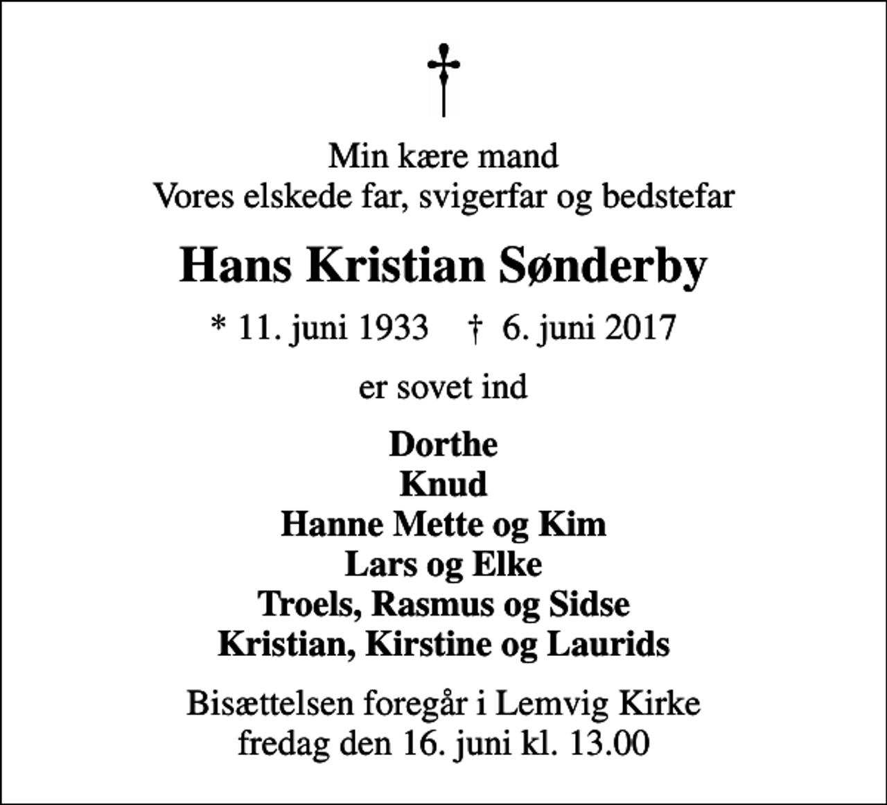 <p>Min kære mand Vores elskede far, svigerfar og bedstefar<br />Hans Kristian Sønderby<br />* 11. juni 1933 ✝ 6. juni 2017<br />er sovet ind<br />Dorthe Knud Hanne Mette og Kim Lars og Elke Troels, Rasmus og Sidse Kristian, Kirstine og Laurids<br />Bisættelsen foregår i Lemvig Kirke fredag den 16. juni kl. 13.00</p>