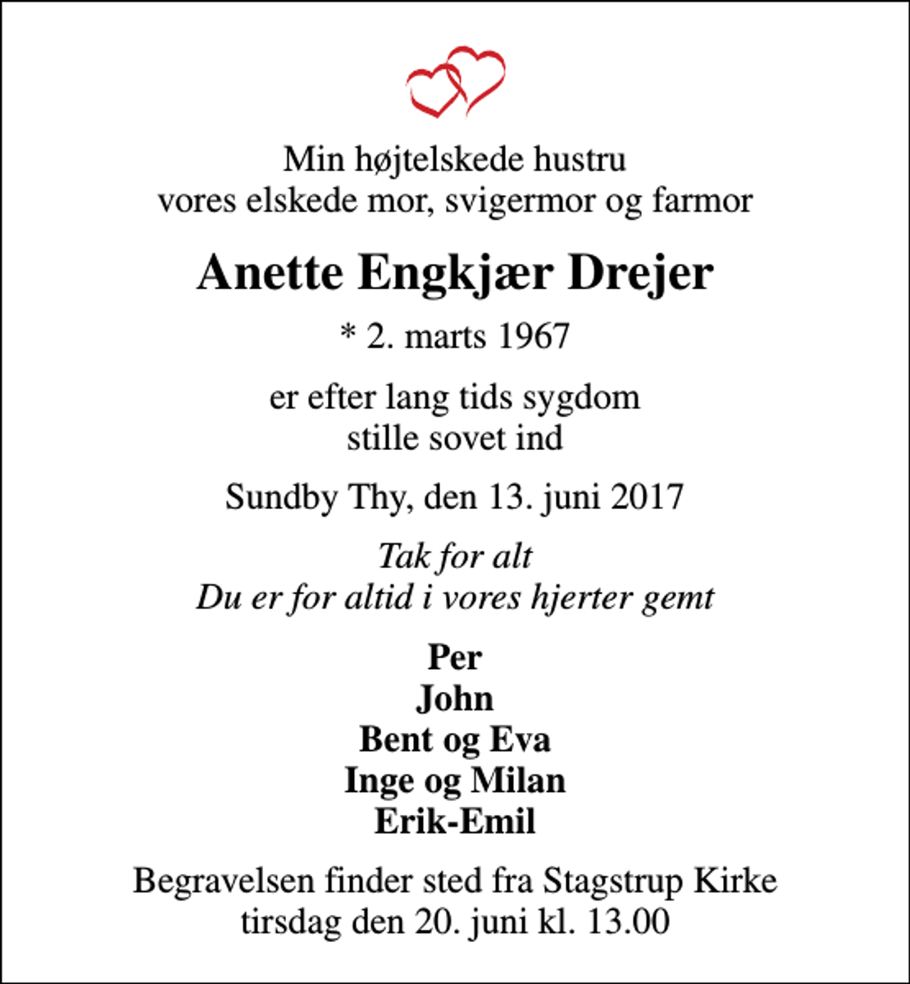 <p>Min højtelskede hustru vores elskede mor, svigermor og farmor<br />Anette Engkjær Drejer<br />* 2. marts 1967<br />er efter lang tids sygdom stille sovet ind<br />Sundby Thy, den 13. juni 2017<br />Tak for alt Du er for altid i vores hjerter gemt<br />Per John Bent og Eva Inge og Milan Erik-Emil<br />Begravelsen finder sted fra Stagstrup Kirke tirsdag den 20. juni kl. 13.00</p>
