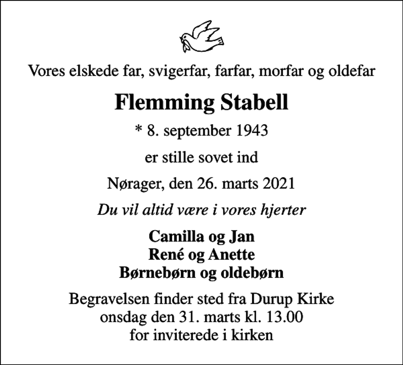 <p>Vores elskede far, svigerfar, farfar, morfar og oldefar<br />Flemming Stabell<br />* 8. september 1943<br />er stille sovet ind<br />Nørager, den 26. marts 2021<br />Du vil altid være i vores hjerter<br />Camilla og Jan René og Anette Børnebørn og oldebørn<br />Begravelsen finder sted fra Durup Kirke onsdag den 31. marts kl. 13.00 for inviterede i kirken</p>