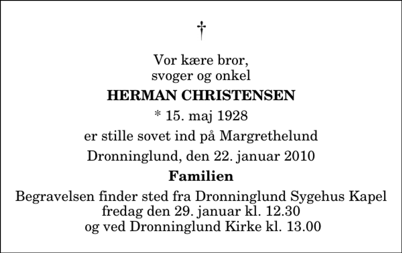 <p>Vor kære bror, svoger og onkel<br />Herman Christensen<br />* 15. maj 1928<br />er stille sovet ind på Margrethelund<br />Dronninglund, den 22. januar 2010<br />Familien<br />Begravelsen finder sted fra Dronninglund Sygehus Kapel fredag den 29. januar kl. 12.30 og ved Dronninglund Kirke kl. 13.00</p>