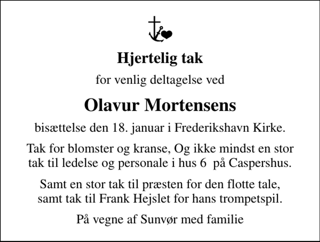 <p>Hjertelig tak<br />for venlig deltagelse ved<br />Olavur Mortensens<br />bisættelse den 18. januar i Frederikshavn Kirke.<br />Tak for blomster og kranse, Og ikke mindst en stor tak til ledelse og personale i hus 6 på Caspershus.<br />Samt en stor tak til præsten for den flotte tale, samt tak til Frank Hejslet for hans trompetspil.<br />På vegne af Sunvør med familie</p>