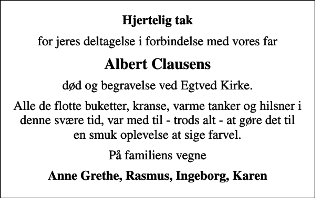 <p>Hjertelig tak<br />for jeres deltagelse i forbindelse med vores far<br />Albert Clausens<br />død og begravelse ved Egtved Kirke.<br />Alle de flotte buketter, kranse, varme tanker og hilsner i denne svære tid, var med til - trods alt - at gøre det til en smuk oplevelse at sige farvel.<br />På familiens vegne<br />Anne Grethe, Rasmus, Ingeborg, Karen</p>