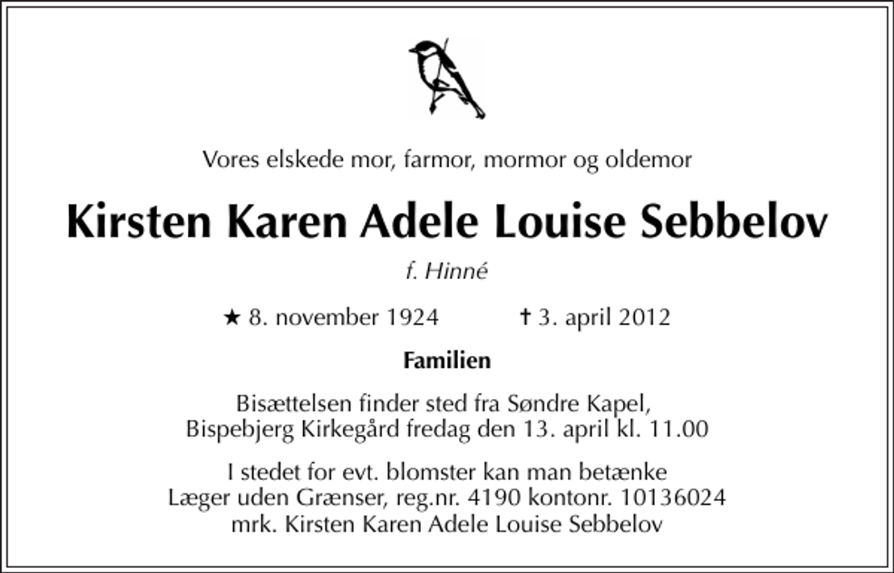 <p>Vores elskede mor, farmor, mormor og oldemor<br />Kirsten Karen Adele Louise Sebbelov<br />f. Hinné<br />* 8. november 1924 ✝ 3. april 2012<br />Familien<br />Bisættelsen finder sted fra Søndre Kapel, Bispebjerg Kirkegård fredag den 13. april kl. 11.00<br />I stedet for evt. blomster kan man betænke<br />Læger uden Grænser reg.4190kontonr.10136024mrk. Kirsten Karen Adele Louise<br />Sebbelov</p>