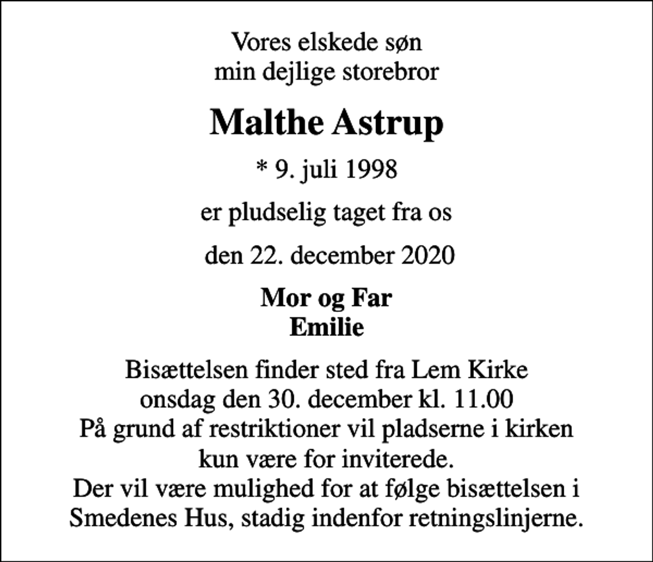<p>Vores elskede søn min dejlige storebror<br />Malthe Astrup<br />* 9. juli 1998<br />er pludselig taget fra os<br />den 22. december 2020<br />Mor og Far Emilie<br />Bisættelsen finder sted fra Lem Kirke onsdag den 30. december kl. 11.00 På grund af restriktioner vil pladserne i kirken kun være for inviterede. Der vil være mulighed for at følge bisættelsen i Smedenes Hus, stadig indenfor retningslinjerne.</p>
