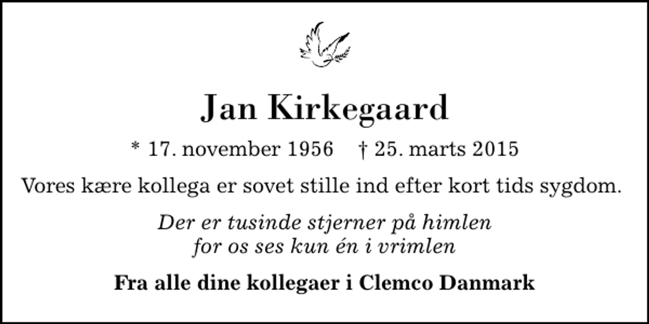 <p>Jan Kirkegaard<br />* 17. november 1956 ✝ 25. marts 2015<br />Vores kære kollega er sovet stille ind efter kort tids sygdom.<br />Der er tusinde stjerner på himlen for os ses kun én i vrimlen<br />Fra alle dine kollegaer i Clemco Danmark</p>