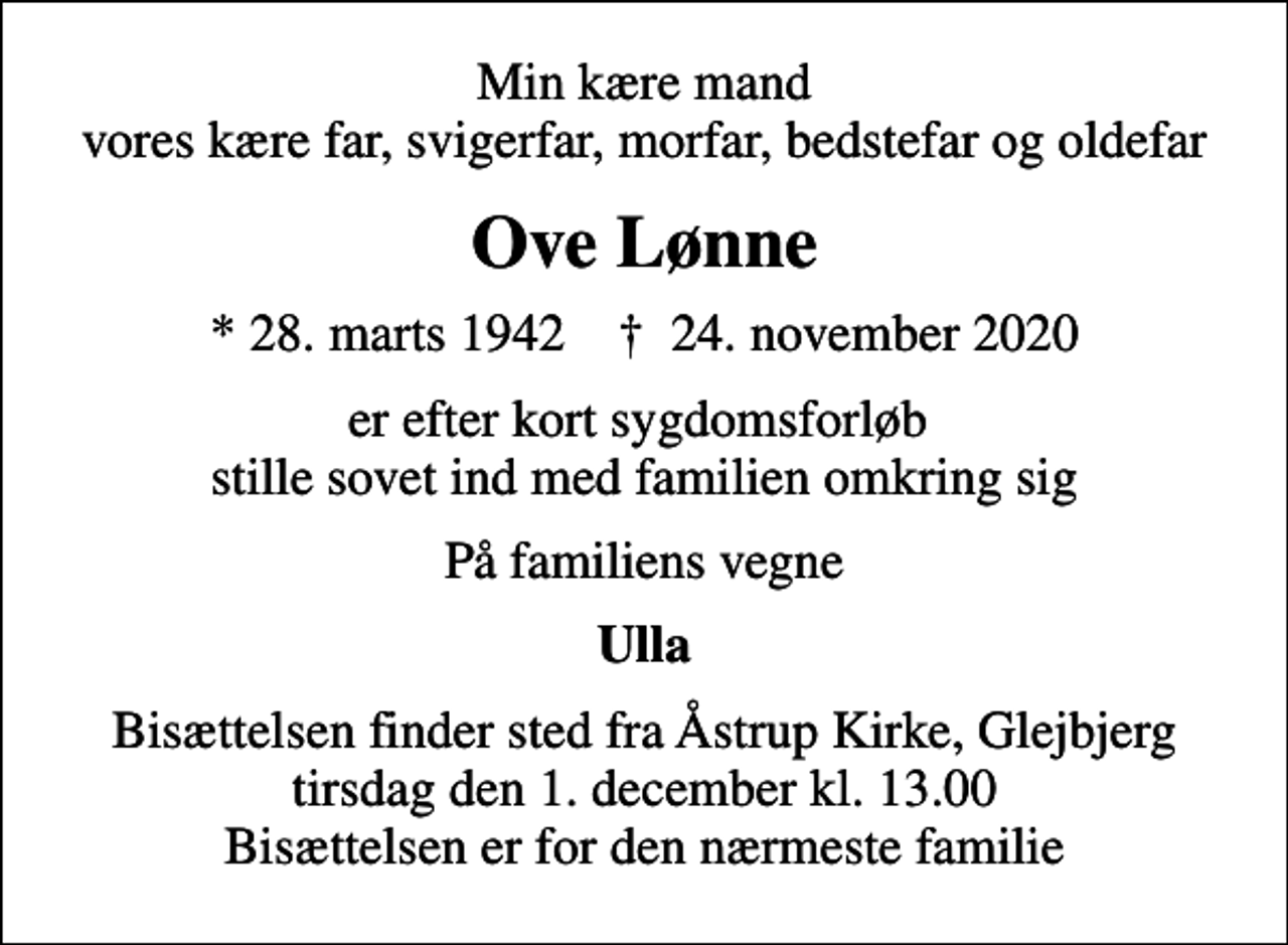<p>Min kære mand vores kære far, svigerfar, morfar, bedstefar og oldefar<br />Ove Lønne<br />* 28. marts 1942 ✝ 24. november 2020<br />er efter kort sygdomsforløb stille sovet ind med familien omkring sig<br />På familiens vegne<br />Ulla<br />Bisættelsen finder sted fra Åstrup Kirke, Glejbjerg tirsdag den 1. december kl. 13.00 Bisættelsen er for den nærmeste familie</p>